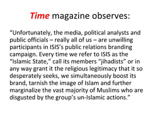 Time magazine observes:
“Unfortunately, the media, political analysts and
public officials – really all of us – are unwilling
participants in ISIS’s public relations branding
campaign. Every time we refer to ISIS as the
“Islamic State,” call its members “jihadists” or in
any way grant it the religious legitimacy that it so
desperately seeks, we simultaneously boost its
brand, tarnish the image of Islam and further
marginalize the vast majority of Muslims who are
disgusted by the group’s un-Islamic actions.”
 