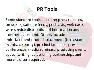PR Tools
Some standard tools used are; press releases,
press kits, satellite feeds, pod casts, web casts,
wire service distribution of information and
internet placement. Others include
entertainment product placement (television,
events, celebrity), product launches, press
conferences, media seminars, producing events,
speechwriting, establishing partnerships and
more is often required.
 