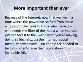 More important than ever
Because of the Internet, now that we live in a
time where the power has shifted from those
who report the news to those who make it –
who needs the filter of the media when you can
just broadcast to the world what you’re making,
doing, selling, etc., via the internet, social
media, yadayadayada – PR people are needed to
help our clients raise their voice above this
incredible DIN.
 