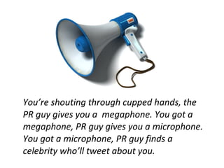 You’re shouting through cupped hands, the
PR guy gives you a megaphone. You got a
megaphone, PR guy gives you a microphone.
You got a microphone, PR guy finds a
celebrity who’ll tweet about you.
 