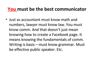 You must be the best communicator
• Just as accountant must know math and
numbers, lawyer must know law. You must
know comm. And that doesn’t just mean
knowing how to create a Facebook page. It
means knowing the fundamentals of comm.
Writing is basis – must know grammar. Must
be effective public speaker. Etc.
 