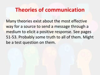 Theories of communication
Many theories exist about the most effective
way for a source to send a message through a
medium to elicit a positive response. See pages
51-53. Probably some truth to all of them. Might
be a test question on them.
 
