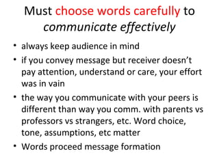 Must choose words carefully to
communicate effectively
• always keep audience in mind
• if you convey message but receiver doesn’t
pay attention, understand or care, your effort
was in vain
• the way you communicate with your peers is
different than way you comm. with parents vs
professors vs strangers, etc. Word choice,
tone, assumptions, etc matter
• Words proceed message formation
 