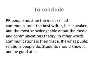 To conclude
PR people must be the most skilled
communicator – the best writer, best speaker,
and the most knowledgeable about the media
and communications theory. In other words,
communications is their trade. It’s what public
relations people do. Students should know it
and be good at it.
 