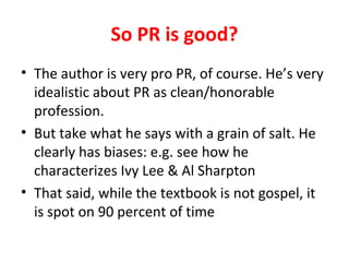 So PR is good?
• The author is very pro PR, of course. He’s very
idealistic about PR as clean/honorable
profession.
• But take what he says with a grain of salt. He
clearly has biases: e.g. see how he
characterizes Ivy Lee & Al Sharpton
• That said, while the textbook is not gospel, it
is spot on 90 percent of time
 