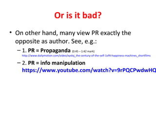 Or is it bad?
• On other hand, many view PR exactly the
opposite as author. See, e.g.:
– 1. PR = Propaganda (0:45 – 1:42 mark)
http://www.dailymotion.com/video/xyxlxj_the-century-of-the-self-1of4-happiness-machines_shortfilms
– 2. PR = info manipulation
https://www.youtube.com/watch?v=9rPQCPwdwHQ
 