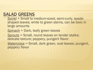  Sorrel = Small to medium-sized, semi-curly, spade-
shaped leaves; white to green stems, can be toxic in
large amounts
 Spinach = Dark, leafy green leaves
 Sprouts = Small, round leaves on tender stalks;
delicate texture; peppery, pungent flavor
 Watercress = Small, dark green, oval leaves; pungent,
peppery flavor
 