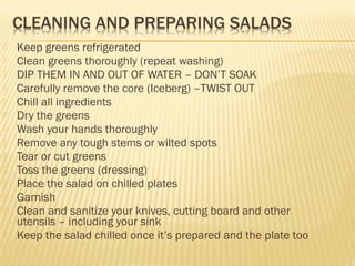  Keep greens refrigerated
 Clean greens thoroughly (repeat washing)
 DIP THEM IN AND OUT OF WATER – DON’T SOAK
 Carefully remove the core (Iceberg) –TWIST OUT
 Chill all ingredients
 Dry the greens
 Wash your hands thoroughly
 Remove any tough stems or wilted spots
 Tear or cut greens
 Toss the greens (dressing)
 Place the salad on chilled plates
 Garnish
 Clean and sanitize your knives, cutting board and other
utensils – including your sink
 Keep the salad chilled once it’s prepared and the plate too
 