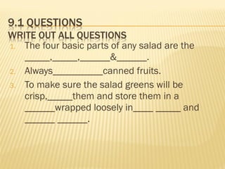 1. The four basic parts of any salad are the
_____,_____,______&______.
2. Always__________canned fruits.
3. To make sure the salad greens will be
crisp,_____them and store them in a
______wrapped loosely in____ _____ and
______ ______.
 