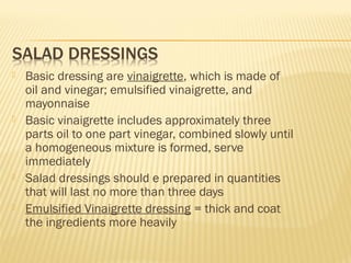  Basic dressing are vinaigrette, which is made of
oil and vinegar; emulsified vinaigrette, and
mayonnaise
 Basic vinaigrette includes approximately three
parts oil to one part vinegar, combined slowly until
a homogeneous mixture is formed, serve
immediately
 Salad dressings should e prepared in quantities
that will last no more than three days
 Emulsified Vinaigrette dressing = thick and coat
the ingredients more heavily
 