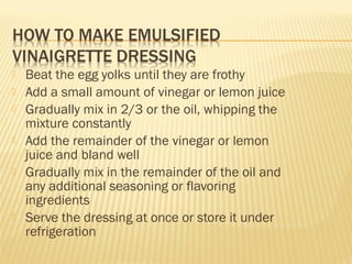  Beat the egg yolks until they are frothy
 Add a small amount of vinegar or lemon juice
 Gradually mix in 2/3 or the oil, whipping the
mixture constantly
 Add the remainder of the vinegar or lemon
juice and bland well
 Gradually mix in the remainder of the oil and
any additional seasoning or flavoring
ingredients
 Serve the dressing at once or store it under
refrigeration
 