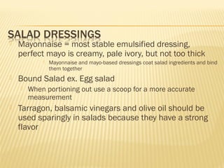  Mayonnaise = most stable emulsified dressing,
perfect mayo is creamy, pale ivory, but not too thick
 Mayonnaise and mayo-based dressings coat salad ingredients and bind
them together
 Bound Salad ex. Egg salad
 When portioning out use a scoop for a more accurate
measurement
 Tarragon, balsamic vinegars and olive oil should be
used sparingly in salads because they have a strong
flavor
 