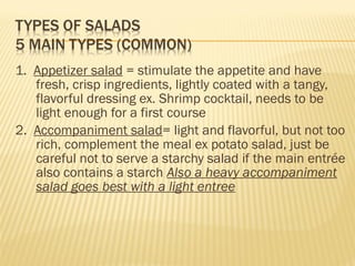 1. Appetizer salad = stimulate the appetite and have
fresh, crisp ingredients, lightly coated with a tangy,
flavorful dressing ex. Shrimp cocktail, needs to be
light enough for a first course
2. Accompaniment salad= light and flavorful, but not too
rich, complement the meal ex potato salad, just be
careful not to serve a starchy salad if the main entrée
also contains a starch Also a heavy accompaniment
salad goes best with a light entree
 