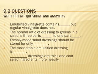 1. Emulsified vinaigrette contains_____, but
regular vinaigrette does not.
2. The normal ratio of dressing to greens in a
salad is three parts______ to one part_____.
3. Freshly-made salad dressings should be
stored for only________.
4. The most stable emulsified dressing
is_______.
5. _________ dressings are thick and coat
salad ingredients more heavily.
 