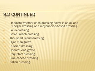  Indicate whether each dressing below is an oil and
vinegar dressing or a mayonnaise-based dressing.
6. Louis dressing
7. Basic French dressing
8. Thousand island dressing
9. Dijon vinaigrette
10. Russian dressing
11. Oriental vinaigrette
12. Roquefort dressing
13. Blue cheese dressing
14. Italian dressing
 