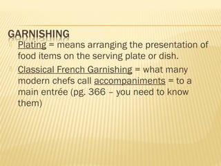 Plating = means arranging the presentation of
food items on the serving plate or dish.
 Classical French Garnishing = what many
modern chefs call accompaniments = to a
main entrée (pg. 366 – you need to know
them)
 