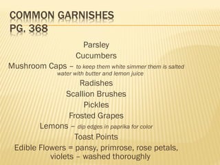 Parsley
Cucumbers
Mushroom Caps – to keep them white simmer them is salted
water with butter and lemon juice
Radishes
Scallion Brushes
Pickles
Frosted Grapes
Lemons – dip edges in paprika for color
Toast Points
Edible Flowers = pansy, primrose, rose petals,
violets – washed thoroughly
 