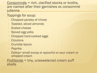  Consommés = rich, clarified stocks or broths,
are named after their garnishes ex consommé
julienne
 Toppings for soup:
 Chopped parsley of chives
 Toasted, sliced almonds
 Grated cheese
 Sieved egg yolks
 Chopped hard-cooked eggs
 Croutons
 Crumble bacon
 Paprika
 Dollop= small scoop or spoonful or sour cream or
whipped cream
 Profiterole = tiny, unsweetened cream puff
shells
 