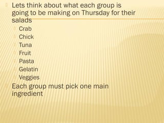  Lets think about what each group is
going to be making on Thursday for their
salads
 Crab
 Chick
 Tuna
 Fruit
 Pasta
 Gelatin
 Veggies
 Each group must pick one main
ingredient
 