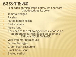 For each garnish listed below, list one word
that describes its color
6. Tomato wedges
7. Parsley
8. Fluted lemon slices
9. Radish roses
10. Pickle fans
For each of the following entrees, choose an
appropriate garnish based on color and
EXPLAIN YOUR ANSWER
11. Veal with marinara sauce
12. Scrambled eggs
13. Green bean casserole
14. Black bean soup
15. Broiled catfish
 