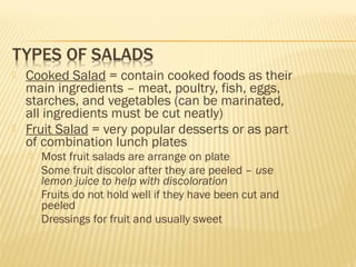  Cooked Salad = contain cooked foods as their
main ingredients – meat, poultry, fish, eggs,
starches, and vegetables (can be marinated,
all ingredients must be cut neatly)
 Fruit Salad = very popular desserts or as part
of combination lunch plates
 Most fruit salads are arrange on plate
 Some fruit discolor after they are peeled – use
lemon juice to help with discoloration
 Fruits do not hold well if they have been cut and
peeled
 Dressings for fruit and usually sweet
 