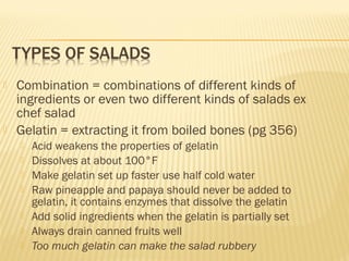  Combination = combinations of different kinds of
ingredients or even two different kinds of salads ex
chef salad
 Gelatin = extracting it from boiled bones (pg 356)
 Acid weakens the properties of gelatin
 Dissolves at about 100°F
 Make gelatin set up faster use half cold water
 Raw pineapple and papaya should never be added to
gelatin, it contains enzymes that dissolve the gelatin
 Add solid ingredients when the gelatin is partially set
 Always drain canned fruits well
 Too much gelatin can make the salad rubbery
 