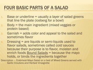 1. Base or underline = usually a layer of salad greens
that line the plate (iceberg for a bowl)
2. Body = the main ingredient (mixed veggies or
protein based)
3. Garnish = adds color and appeal to the salad and
sometimes flavor
4. Dressing = are liquids or semi-liquids used to
flavor salads, sometimes called cold sauces
because their purpose is to flavor, moisten and
enrich foods Bound Salads = because the mayo
holds, or binds the ingredients together
Description – Crabmeat-Mayo Salad on a bed of Mixed Greens served with
Garlic Croutons and Herbed Vinaigrette
 