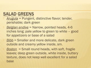  Arugula = Pungent, distinctive flavor; tender,
perishable; dark green
 Belgian endive = Narrow, pointed heads, 4-6
inches long; pale yellow to green to white – good
for appetizers or base of a salad
 Bibb = Smaller and more delicate, dark green
outside and creamy yellow inside, sm.
 Boston = Small round heads, with soft, fragile
leaves; deep green outside, white inside, buttery
texture, does not keep well excellent for a salad
base
 