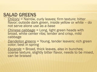  Chicory = Narrow, curly leaves; firm texture; bitter
flavor; outside dark green, inside yellow or white – do
not serve alone use as a base
 Chinese cabbage = Long, light green heads with
broad, white center ribs; tender and crisp, mild
cabbage
 Dandelion greens = Young, tender leavers; rich green
color; best in spring
 Escarole = Broad, thick leaves, also in bunches;
coarse texture, slightly bitter flavor, needs to be mixed,
can be braised
 