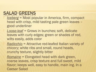  Iceberg = Most popular in America, firm, compact
head with crisp, mild tasting pale green leaves –
good underliner
 Loose-leaf = Grows in bunches; soft, delicate
leaves with curly edges; green or shades of red,
wilts easily, adds color
 Radicchio = Attractive red-leafed Italian variety of
chicory; white ribs and small, round heads,
crunchy texture, slightly bitter
 Romaine = Elongated head with dark green,
coarse leaves, crisp texture and full sweet, mild
flavor; keeps well, easy to handle, main ing. In a
Caesar Salad
 