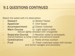 Match the salad with it’s description
4. Dessert e) Waldorf Salad
5. Appetizer f) Chef Salad
6. Accompaniment g) Classic Coleslaw
7. Main-Course h) Light salad w/bibb
lettuce lightly dressed with vinaigrette
8. Separate-Course i) Hawaiian salad w/pineapple,
marshmallows w/whip cream and almond cookie
9. Combination j) Petite shrimp cocktail
10. Fruit k) Fresh crabmeat salad with tomato
and lemon wedges and avocados
 