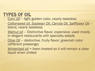  Corn Oil – light golden color, nearly tasteless
 Cottonseed oil, Soybean Oil, Canola Oil, Safflower Oil –
bland, nearly tasteless
 Walnut oil – Distinctive flavor, expensive; used mostly
in elegant restaurants with specialty salads
 Olive Oil – distinctive, fruity flavor; greenish color
(different pressings)
 Winterized oil = been treated so it will remain a clear
liquid when chilled
 