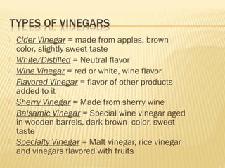  Cider Vinegar = made from apples, brown
color, slightly sweet taste
 White/Distilled = Neutral flavor
 Wine Vinegar = red or white, wine flavor
 Flavored Vinegar = flavor of other products
added to it
 Sherry Vinegar = Made from sherry wine
 Balsamic Vinegar = Special wine vinegar aged
in wooden barrels, dark brown color, sweet
taste
 Specialty Vinegar = Malt vinegar, rice vinegar
and vinegars flavored with fruits
 