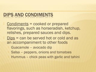  Condiments = cooked or prepared
flavorings, such as horseradish, ketchup,
relishes, prepared sauces and dips.
 Dips = can be served hot or cold and as
an accompaniment to other foods
 Guacamole – avocado dip
 Salsa – peppers, onions and tomatoes
 Hummus – chick peas with garlic and tahini
 