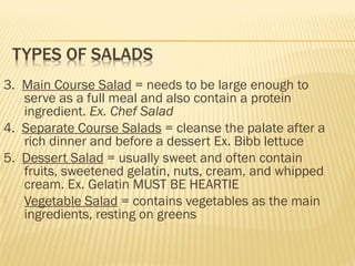3. Main Course Salad = needs to be large enough to
serve as a full meal and also contain a protein
ingredient. Ex. Chef Salad
4. Separate Course Salads = cleanse the palate after a
rich dinner and before a dessert Ex. Bibb lettuce
5. Dessert Salad = usually sweet and often contain
fruits, sweetened gelatin, nuts, cream, and whipped
cream. Ex. Gelatin MUST BE HEARTIE
 Vegetable Salad = contains vegetables as the main
ingredients, resting on greens
 