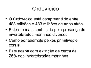 Ordovícico O Ordovícico está compreendido entre 488 milhões e 433 milhões de anos atrás Este e o mais conhecido pela presença de invertebrados marinhos diversos Como por exemplo peixes primitivos e corais. Este acaba com extinção de cerca de 25% dos invertebrados marinhos 