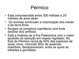 Pérmico Está compreendido entre 300 milhões e 25 milhões de anos atrás Os animais continuam a colonização dos mares e da terra firme. Surgem os primeiros mamíferos com forte declínio dos anfíbios. Está a finalizar-se a Era Paleozóica com o maior episódio de extinção em massa registado. No final do Pérmico cerca de 50% das espécies de seres vivos, incluindo 95% de espécies marinhas, desapareceram, entre as quais as trilobites e goniatites. 