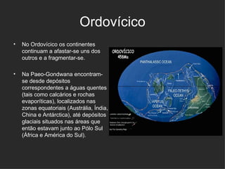 Ordovícico No Ordovícico os continentes continuam a afastar-se uns dos outros e a fragmentar-se.  Na Paeo-Gondwana encontram-se desde depósitos correspondentes a águas quentes (tais como calcários e rochas evaporíticas), localizados nas zonas equatoriais (Austrália, Índia, China e Antárctica), até depósitos glaciais situados nas áreas que então estavam junto ao Pólo Sul (África e América do Sul).  