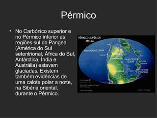 Pérmico No Carbónico superior e no Pérmico inferior as regiões sul da Pangea (América do Sul setentrional, África do Sul, Antárctica, Índia e Austrália) estavam glaciadas. Existem também evidências de uma calote polar a norte, na Sibéria oriental, durante o Pérmico.  