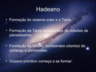 Hadeano Formação do sistema solar e a Terra.  Formação da Terra rochosa fora de colisões de planetésimos.  Formação da Crosta, bombardeio cósmico de cometas e planetóides.  Oceano primitivo começa a se formar. 