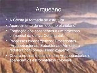 Arqueano A Crosta já formada se estrutura.  Aparecimento de um oceano planetário. Formação dos continentes e um processo primordial da deriva Continental.  Processos bioenergéticos: Procariontes (Arqueobactérias, Eubactérias) Atmosfera redutora com pouquíssimo oxigênio.  Ocorre no final o declínio das Arqueobactérias e aparecem os estromatólitos coloniais.  