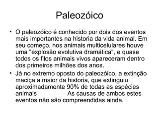 Paleozóico O paleozóico é conhecido por dois dos eventos mais importantes na historia da vida animal. Em seu começo, nos animais multicelulares houve uma "explosão evolutiva dramática", e quase todos os filos animais vivos apareceram dentro dos primeiros milhões dos anos. Já no extremo oposto do paleozóico, a extinção maciça a maior da historia, que extinguiu aproximadamente 90% de todas as espécies animais  marinhas.  As causas de ambos estes eventos não são compreendidas ainda. 