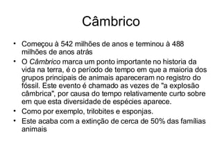 Câmbrico Começou à 542 milhões de anos e terminou à 488 milhões de anos atrás O  Câmbrico  marca um ponto importante no historia da vida na terra, é o período de tempo em que a maioria dos grupos principais de animais apareceram no registro do fóssil. Este evento é chamado as vezes de "a explosão câmbrica", por causa do tempo relativamente curto sobre em que esta diversidade de espécies aparece. Como por exemplo, trilobites e esponjas.  Este acaba com a extinção de cerca de 50% das famílias animais 