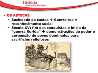  OS ASTECAS
  • Sociedade de castas  Guerreiros =
    reconhecimento social
  • Século XV: fim das conquistas e início da
    “guerra florida”  demonstrações de poder e
    apreensão de povos dominados para
    sacrifícios religiosos
 