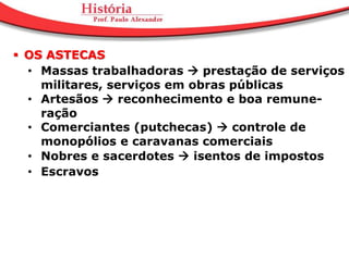  OS ASTECAS
  • Massas trabalhadoras  prestação de serviços
    militares, serviços em obras públicas
  • Artesãos  reconhecimento e boa remune-
    ração
  • Comerciantes (putchecas)  controle de
    monopólios e caravanas comerciais
  • Nobres e sacerdotes  isentos de impostos
  • Escravos
 