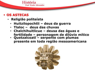  OS ASTECAS
  • Religião politeísta
    • Huitzilopochtli – deus da guerra
    • Tlaloc – deus das chuvas
    • Chalchihuitlicue – deusa das águas e
      fertilidade – personagem de dilúvio mítico
    • Quetzalcoatl – serpente com plumas
      presente em toda região mesoamericana
 