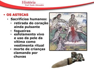 OS ASTECAS
  • Sacrifícios humanos:
    • retirada do coração
      ainda pulsante
    • fogueiras
    • esfolamento vivo
      e uso da pele da
      vítima como
      vestimenta ritual
    • morte de crianças
      clamando por
      chuvas
 