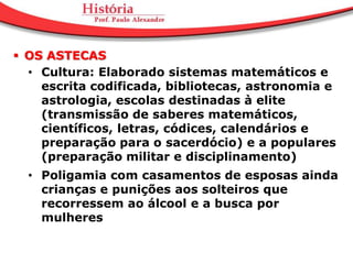  OS ASTECAS
  • Cultura: Elaborado sistemas matemáticos e
    escrita codificada, bibliotecas, astronomia e
    astrologia, escolas destinadas à elite
    (transmissão de saberes matemáticos,
    científicos, letras, códices, calendários e
    preparação para o sacerdócio) e a populares
    (preparação militar e disciplinamento)
  • Poligamia com casamentos de esposas ainda
    crianças e punições aos solteiros que
    recorressem ao álcool e a busca por
    mulheres
 