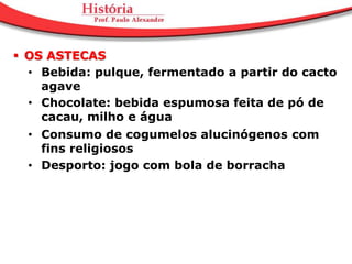  OS ASTECAS
  • Bebida: pulque, fermentado a partir do cacto
    agave
  • Chocolate: bebida espumosa feita de pó de
    cacau, milho e água
  • Consumo de cogumelos alucinógenos com
    fins religiosos
  • Desporto: jogo com bola de borracha
 