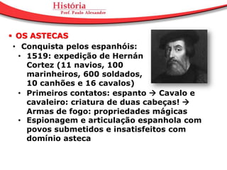  OS ASTECAS
 • Conquista pelos espanhóis:
  • 1519: expedição de Hernán
    Cortez (11 navios, 100
    marinheiros, 600 soldados,
    10 canhões e 16 cavalos)
  • Primeiros contatos: espanto  Cavalo e
    cavaleiro: criatura de duas cabeças! 
    Armas de fogo: propriedades mágicas
  • Espionagem e articulação espanhola com
    povos submetidos e insatisfeitos com
    domínio asteca
 